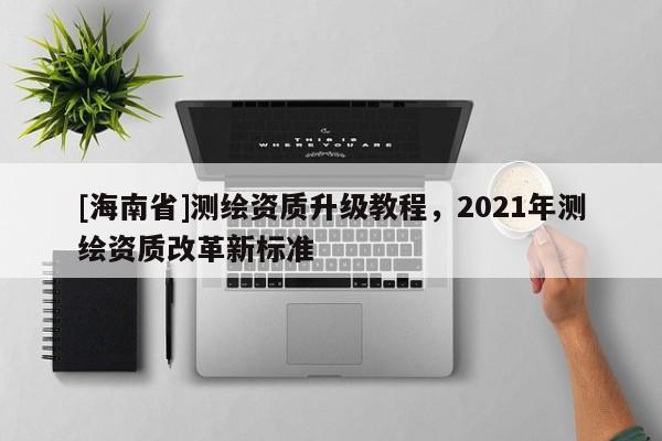 [海南省]測繪資質升級教程，2021年測繪資質改革新標準