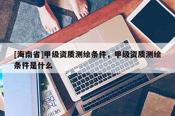 [海南省]甲級資質測繪條件，甲級資質測繪條件是什么