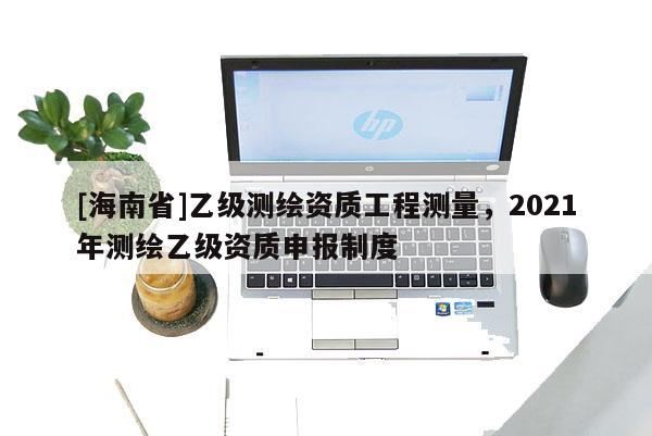 [海南省]乙級(jí)測(cè)繪資質(zhì)工程測(cè)量，2021年測(cè)繪乙級(jí)資質(zhì)申報(bào)制度
