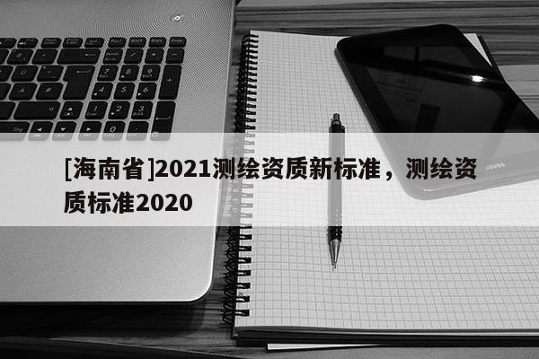 [海南省]2021測繪資質(zhì)新標(biāo)準(zhǔn)，測繪資質(zhì)標(biāo)準(zhǔn)2020