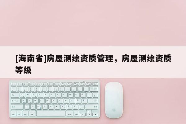 [海南省]房屋測繪資質(zhì)管理，房屋測繪資質(zhì)等級