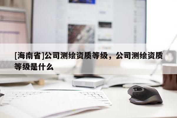 [海南省]公司測繪資質(zhì)等級，公司測繪資質(zhì)等級是什么