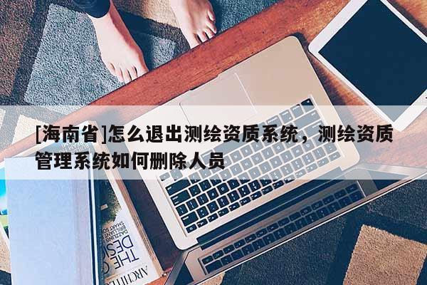 [海南省]怎么退出測繪資質系統，測繪資質管理系統如何刪除人員