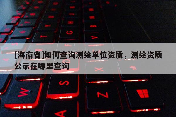 [海南省]如何查詢測繪單位資質，測繪資質公示在哪里查詢