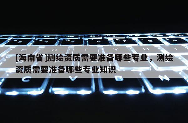 [海南省]測繪資質需要準備哪些專業，測繪資質需要準備哪些專業知識