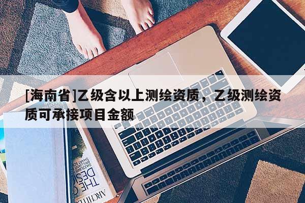 [海南省]乙級含以上測繪資質，乙級測繪資質可承接項目金額