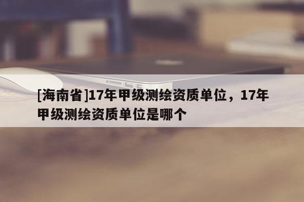 [海南省]17年甲級測繪資質單位，17年甲級測繪資質單位是哪個