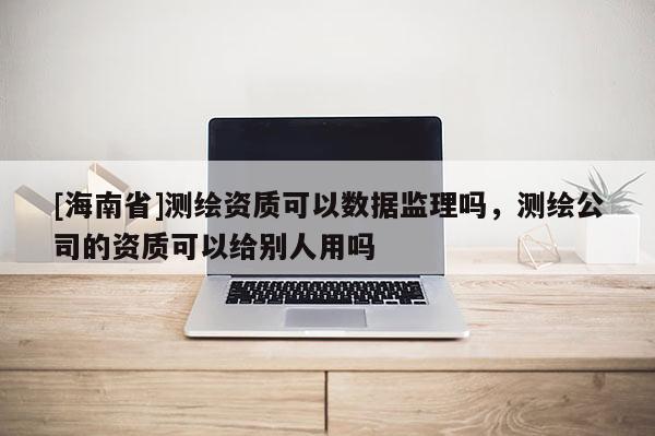[海南省]測繪資質可以數據監理嗎，測繪公司的資質可以給別人用嗎