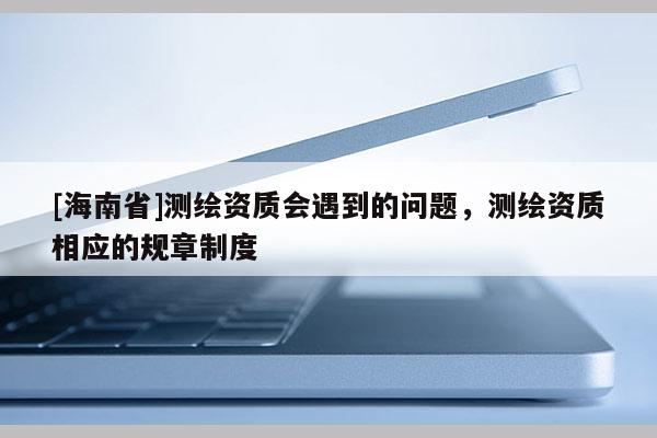 [海南省]測繪資質會遇到的問題，測繪資質相應的規章制度