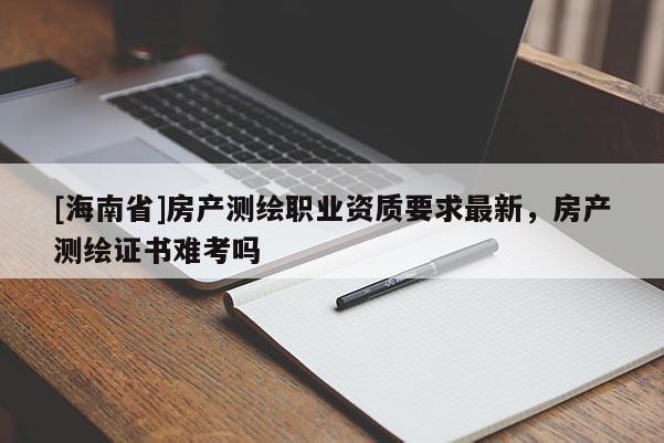 [海南省]房產測繪職業資質要求最新，房產測繪證書難考嗎