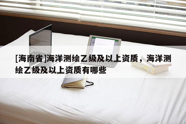 [海南省]海洋測(cè)繪乙級(jí)及以上資質(zhì)，海洋測(cè)繪乙級(jí)及以上資質(zhì)有哪些