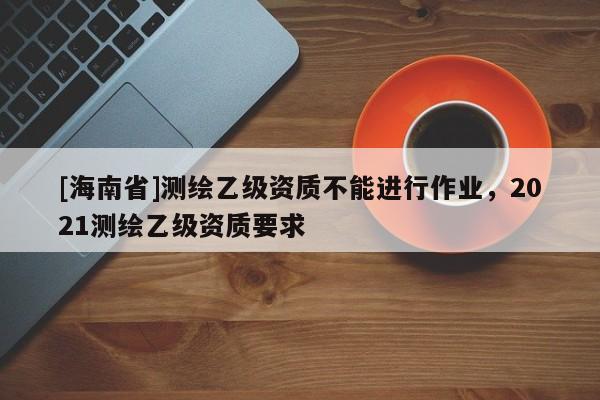 [海南省]測繪乙級資質不能進行作業，2021測繪乙級資質要求