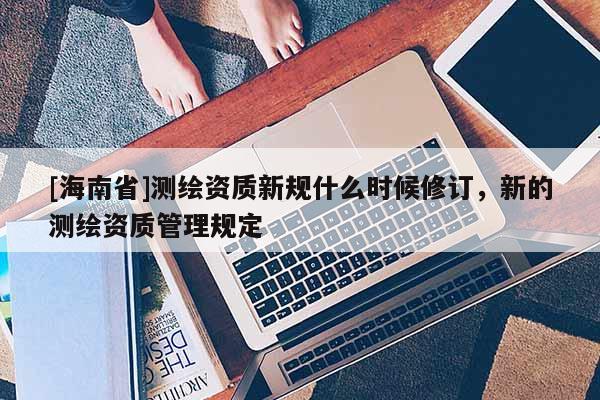 [海南省]測繪資質新規什么時候修訂，新的測繪資質管理規定