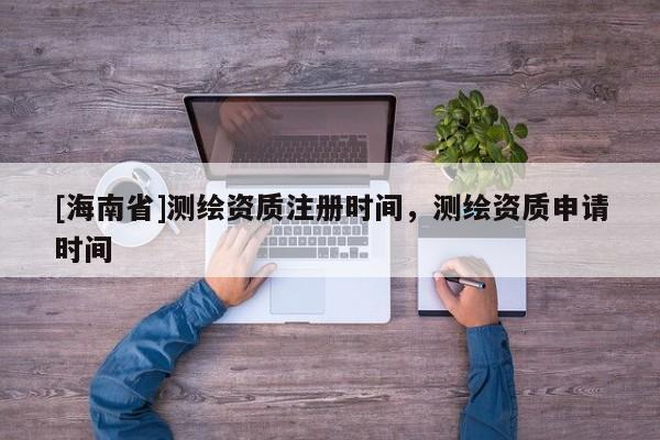 [海南省]測繪資質注冊時間，測繪資質申請時間