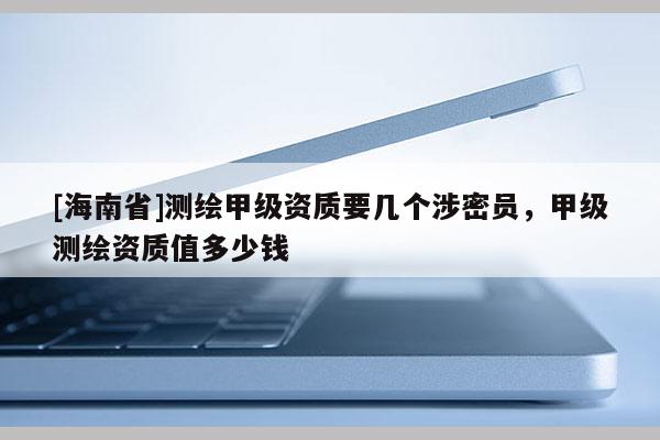 [海南省]測繪甲級資質要幾個涉密員，甲級測繪資質值多少錢
