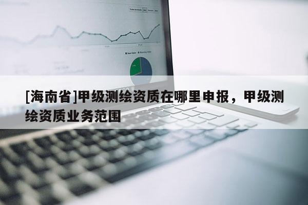 [海南省]甲級測繪資質(zhì)在哪里申報，甲級測繪資質(zhì)業(yè)務(wù)范圍