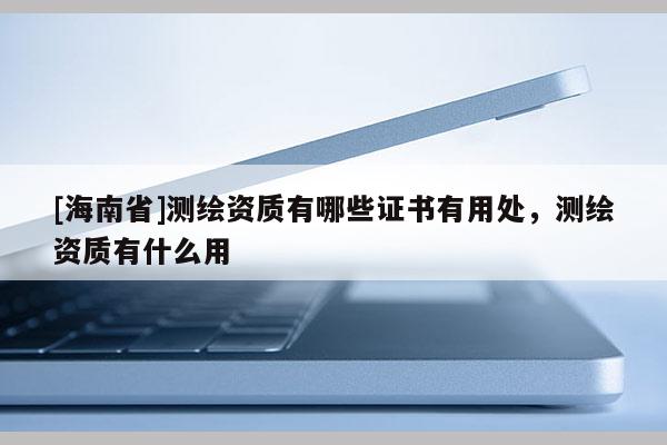 [海南省]測繪資質(zhì)有哪些證書有用處，測繪資質(zhì)有什么用