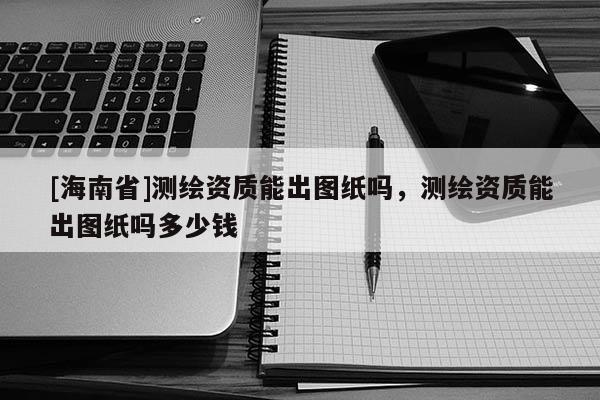 [海南省]測繪資質能出圖紙嗎，測繪資質能出圖紙嗎多少錢