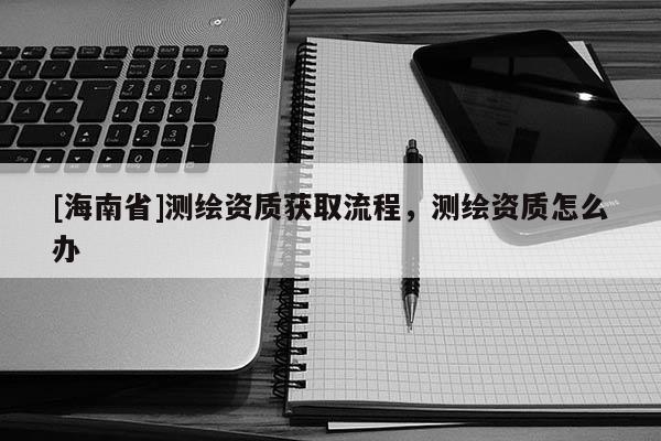 [海南省]測繪資質獲取流程，測繪資質怎么辦