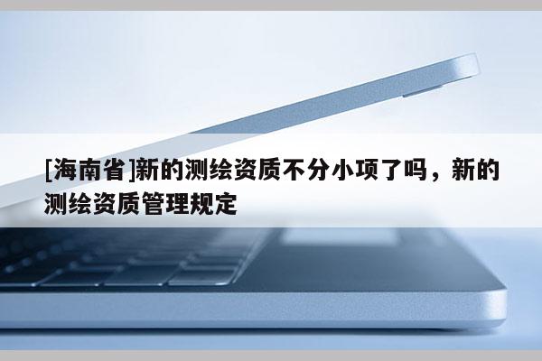 [海南省]新的測繪資質不分小項了嗎，新的測繪資質管理規定