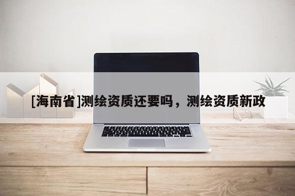 [海南省]測(cè)繪資質(zhì)還要嗎，測(cè)繪資質(zhì)新政