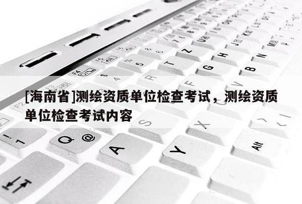 [海南省]測繪資質單位檢查考試，測繪資質單位檢查考試內容