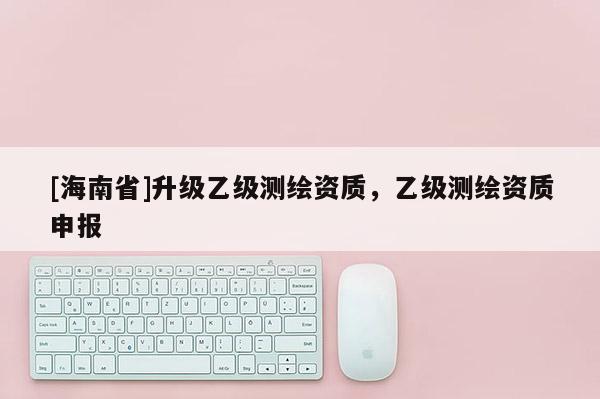 [海南省]升級乙級測繪資質，乙級測繪資質申報
