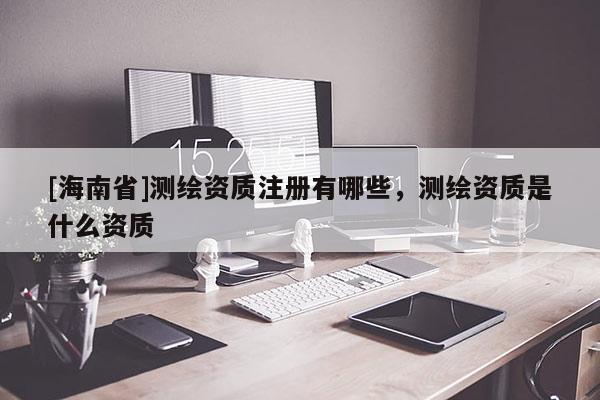 [海南省]測繪資質注冊有哪些，測繪資質是什么資質