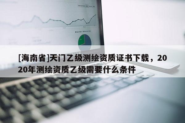 [海南省]天門乙級測繪資質(zhì)證書下載，2020年測繪資質(zhì)乙級需要什么條件
