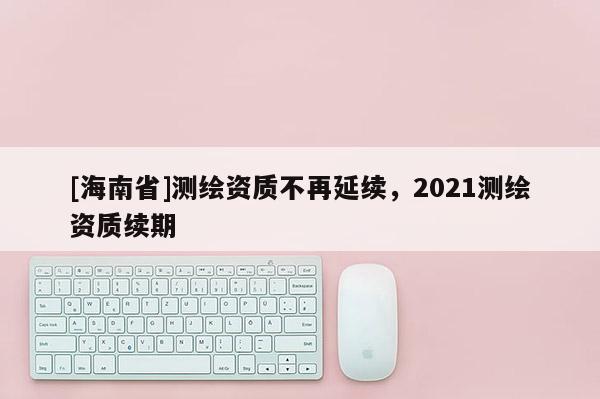 [海南省]測繪資質不再延續，2021測繪資質續期