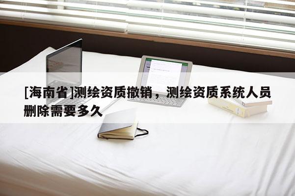 [海南省]測繪資質(zhì)撤銷，測繪資質(zhì)系統(tǒng)人員刪除需要多久