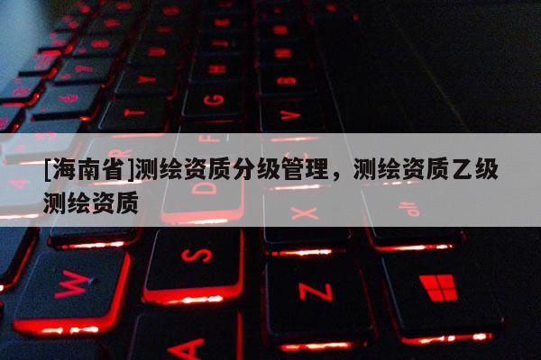 [海南省]測繪資質分級管理，測繪資質乙級測繪資質