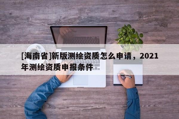 [海南省]新版測繪資質怎么申請，2021年測繪資質申報條件