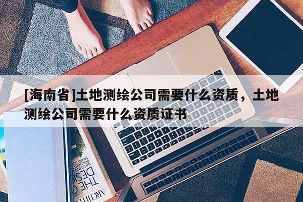 [海南省]土地測繪公司需要什么資質，土地測繪公司需要什么資質證書