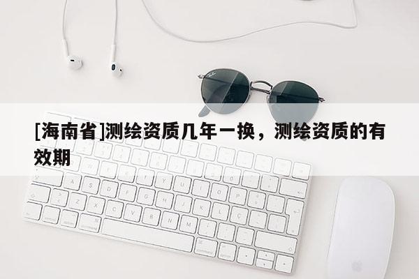 [海南省]測繪資質(zhì)幾年一換，測繪資質(zhì)的有效期