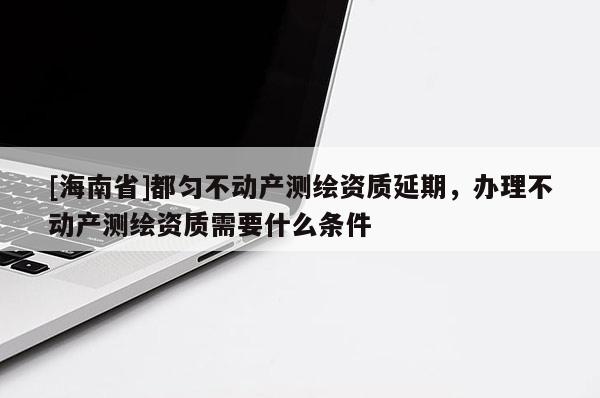 [海南省]都勻不動產測繪資質延期，辦理不動產測繪資質需要什么條件