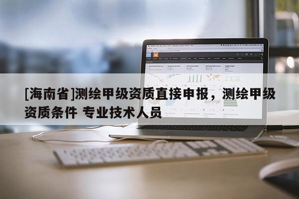 [海南省]測繪甲級資質(zhì)直接申報(bào)，測繪甲級資質(zhì)條件 專業(yè)技術(shù)人員