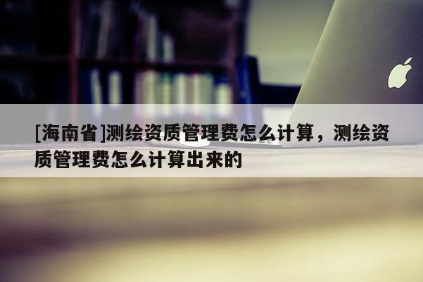 [海南省]測繪資質(zhì)管理費怎么計算，測繪資質(zhì)管理費怎么計算出來的