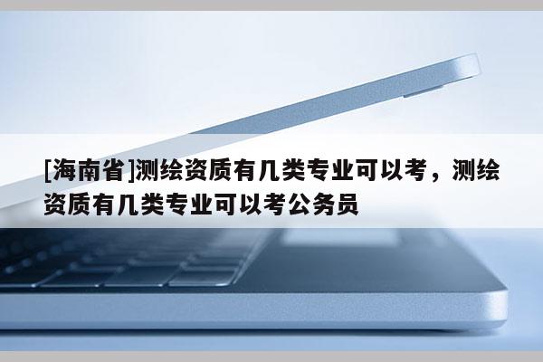 [海南省]測繪資質有幾類專業可以考，測繪資質有幾類專業可以考公務員