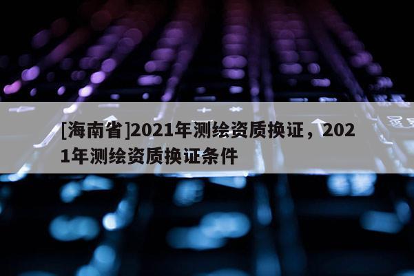 [海南省]2021年測繪資質換證，2021年測繪資質換證條件