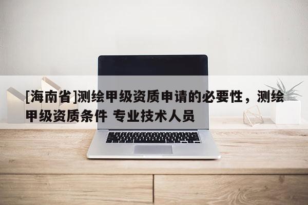 [海南省]測繪甲級(jí)資質(zhì)申請的必要性，測繪甲級(jí)資質(zhì)條件 專業(yè)技術(shù)人員