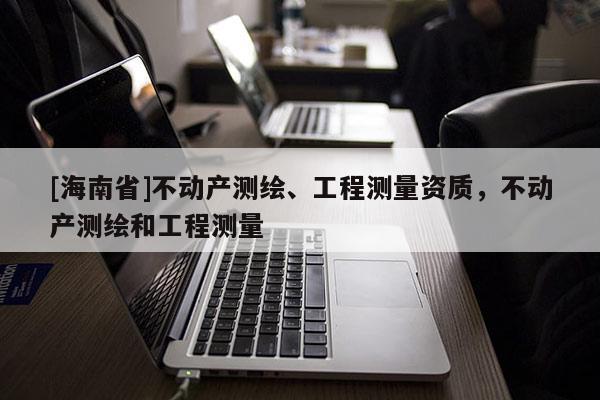 [海南省]不動(dòng)產(chǎn)測繪、工程測量資質(zhì)，不動(dòng)產(chǎn)測繪和工程測量