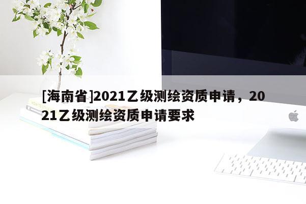 [海南省]2021乙級測繪資質申請，2021乙級測繪資質申請要求
