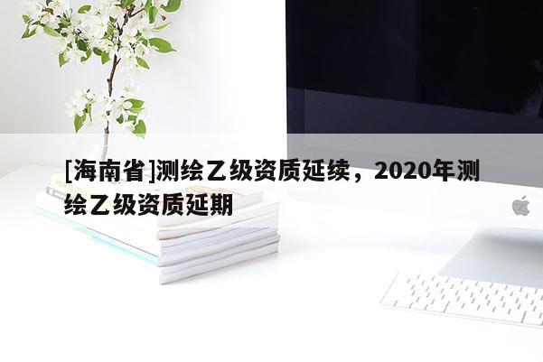 [海南省]測繪乙級資質延續，2020年測繪乙級資質延期