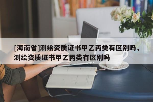 [海南省]測繪資質證書甲乙丙類有區別嗎，測繪資質證書甲乙丙類有區別嗎
