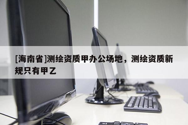 [海南省]測繪資質甲辦公場地，測繪資質新規只有甲乙