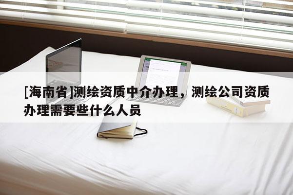 [海南省]測繪資質中介辦理，測繪公司資質辦理需要些什么人員
