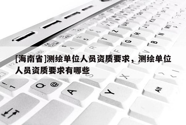 [海南省]測繪單位人員資質(zhì)要求，測繪單位人員資質(zhì)要求有哪些
