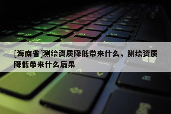 [海南省]測繪資質(zhì)降低帶來什么，測繪資質(zhì)降低帶來什么后果