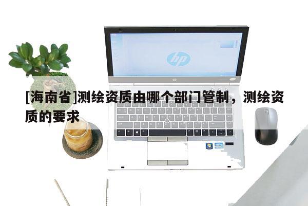 [海南省]測繪資質由哪個部門管制，測繪資質的要求